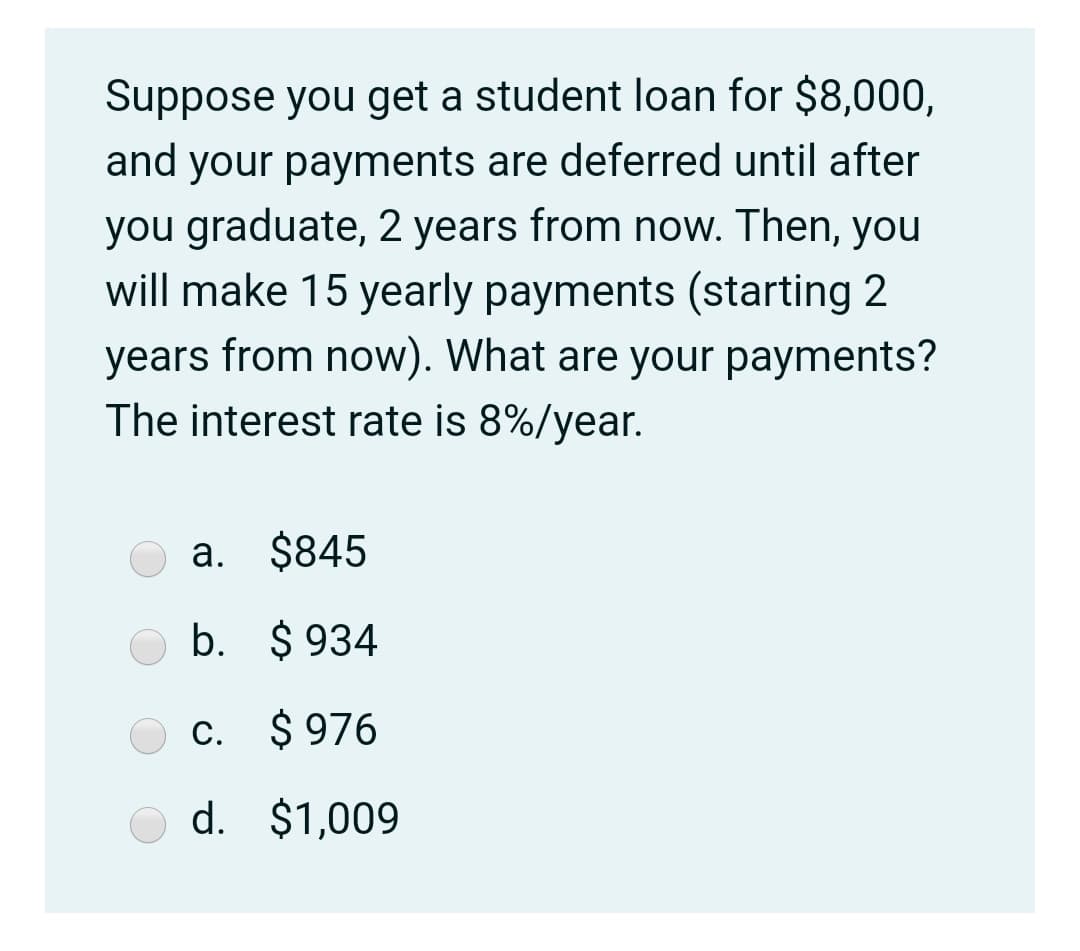 Suppose you get a student loan for $8,000,
and your payments are deferred until after
you graduate, 2 years from now. Then, you
will make 15 yearly payments (starting 2
years from now). What are your payments?
The interest rate is 8%/year.
a. $845
b. $ 934
c. $ 976
d. $1,009
