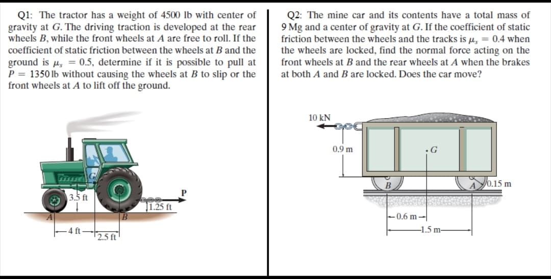 Q1: The tractor has a weight of 4500 lb with center of
gravity at G. The driving traction is developed at the rear
wheels B, while the front wheels at A are free to roll. If the
Q2: The mine car and its contents have a total mass of
9 Mg and a center of gravity at G. If the coefficient of static
friction between the wheels and the tracks is u, = 0.4 when
the wheels are locked, find the normal force acting on the
coefficient of static friction between the wheels at B and the
ground is u, = 0.5, determine if it is possible to pull at
P = 1350 lb without causing the wheels at B to slip or the
front wheels at A to lift off the ground.
front wheels at B and the rear wheels at A when the brakes
at both A and B are locked. Does the car move?
10 kN
0.9 m
G
0.15 m
3.5 ft
1.25 ft
0.6 m-
4 ft
-1.5 m-
2.5 ft
