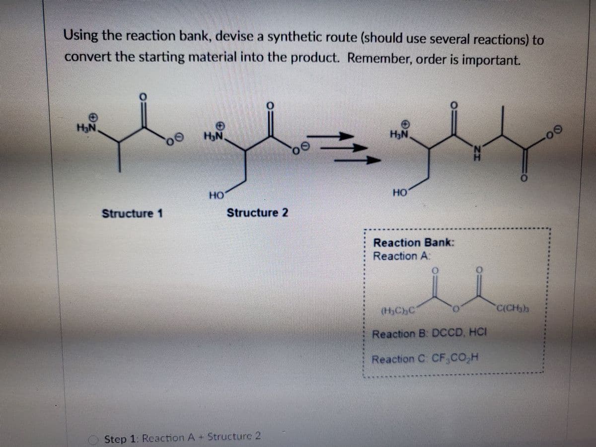 Using the reaction bank, devise a synthetic route (should use several reactions) to
convert the starting material into the product. Remember, order is important.
H;N
HyN
HO
HO
Structure 1
Structure 2
Reaction Bank:
Reaction A
HCHC
Reaction B. DCCD, HCI
Reaction C CF CO.H
Step 1: Reaction A+ Structure 2
