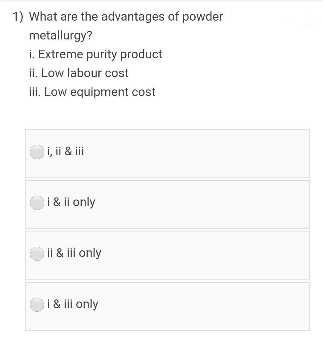 1) What are the advantages of powder
metallurgy?
i. Extreme purity product
ii. Low labour cost
iii. Low equipment cost
i, ii & ii
i & ii only
ii & iii only
i & iii only
