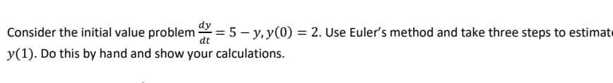 dy
Consider the initial value problem = 5 – y, y(0) = 2. Use Euler's method and take three steps to estimate
dt
y(1). Do this by hand and show your calculations.
