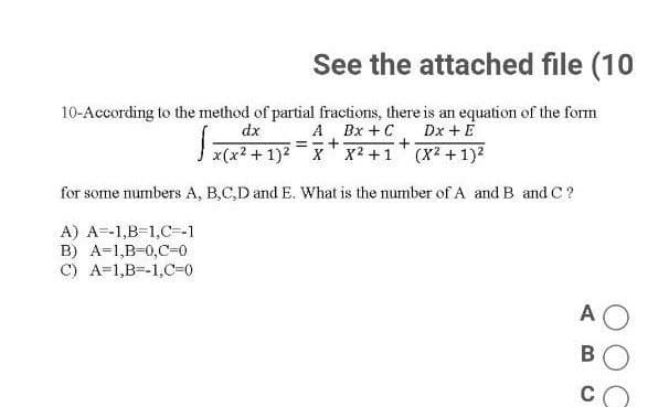 See the attached file (10
10-According to the method of partial fractions, there is an equation of the form
A Bx +C, Dx + E
I x(x2 + 1)2 - X x2 +1 (X2 + 1)2
dx
for some numbers A, B,C,D and E. What is the number of A and B and C?
A) A=-1,B-1,C=-1
B) A=1,B-0,C-0
C) A=1,B=-1,C=0
A O
