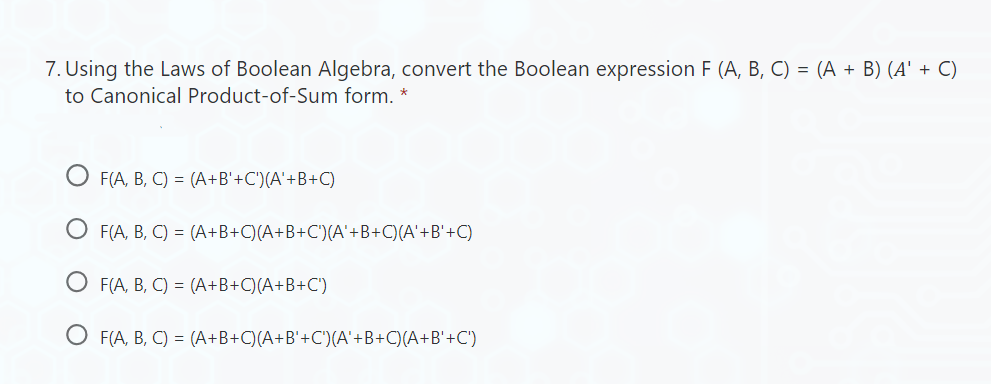 7. Using the Laws of Boolean Algebra, convert the Boolean expression F (A, B, C) = (A + B) (A' + C)
to Canonical Product-of-Sum form. *
F(A, B, C) = (A+B'+C') (A'+B+C)
O F(A, B, C) = (A+B+C)(A+B+C')(A'+B+C)(A' +B'+C)
O F(A, B, C) =
(A+B+C)(A+B+C)
O F(A, B, C) =
(A+B+C)(A+B'+C')(A'+B+C)(A+B'+C')