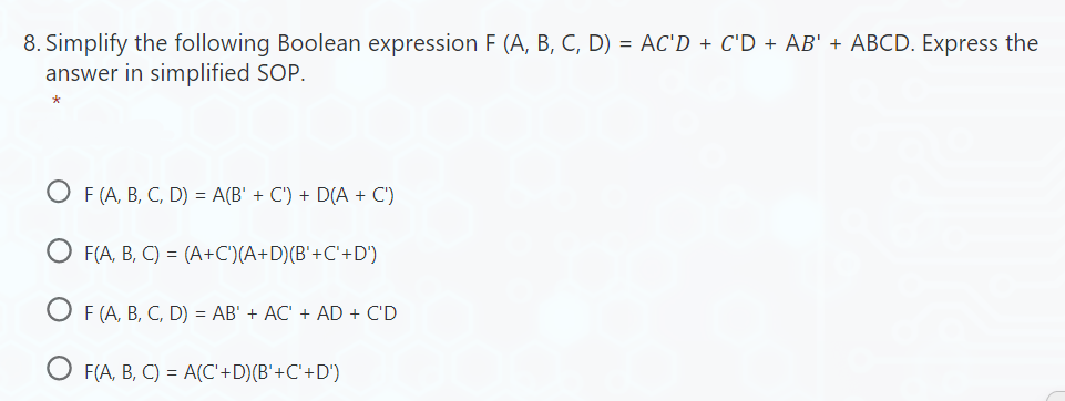 8. Simplify the following Boolean expression F (A, B, C, D) = AC'D + C'D + AB' + ABCD. Express the
answer in simplified SOP.
OF (A, B, C, D) = A(B' + C') + D(A + C')
F(A, B, C) = (A+C')(A+D)(B'+C'+D')
F (A, B, C, D) = AB' + AC' + AD + C'D
F(A, B, C) = A(C'+D)(B'+C'+D')