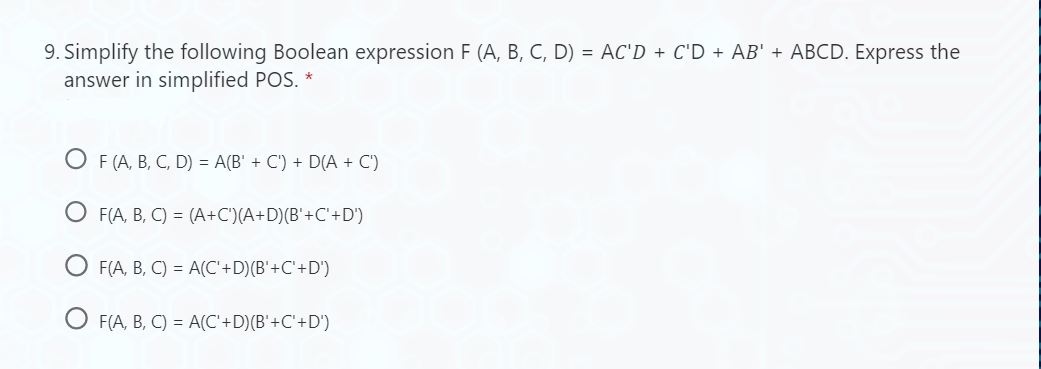 9. Simplify the following Boolean expression F (A, B, C, D) = AC'D + C'D + AB' + ABCD. Express the
answer in simplified POS. *
OF (A, B, C, D) = A(B' + C') + D(A + C')
OF(A, B, C) = (A+C')(A+D) (B'+C'+D')
OF(A, B, C) = A(C'+D)(B'+C'+D')
F(A, B, C) = A(C'+D)(B'+C'+D')