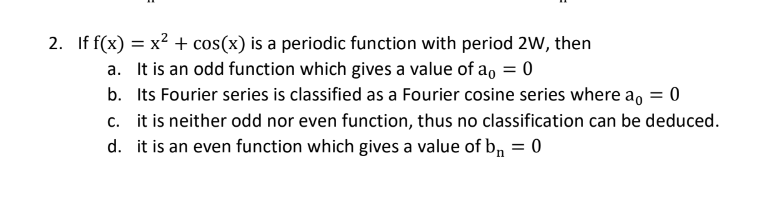 2. If f(x) = x² + cos(x) is a periodic function with period 2W, then
a. It is an odd function which gives a value of a₁ = 0
b. Its Fourier series is classified as a Fourier cosine series where a = 0
c. it is neither odd nor even function, thus no classification can be deduced.
d. it is an even function which gives a value of b₁ = 0
