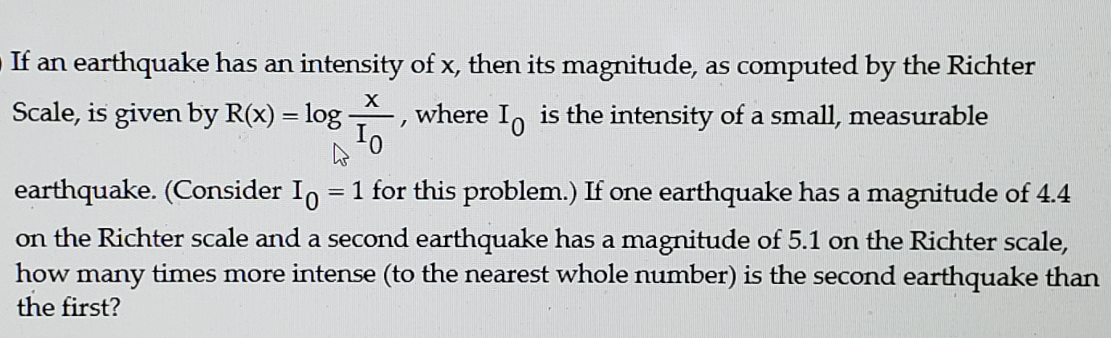 If an earthquake has an intensity of x, then its magnitude, as computed by the Richter
х
Scale, is given by R(x) = log
where I, is the intensity of a small, measurable
earthquake. (Consider In = 1 for this problem.) If one earthquake has a magnitude of 4.4
on the Richter scale and a second earthquake has a magnitude of 5.1 on the Richter scale,
how many times more intense (to the nearest whole number) is the second earthquake than
the first?
