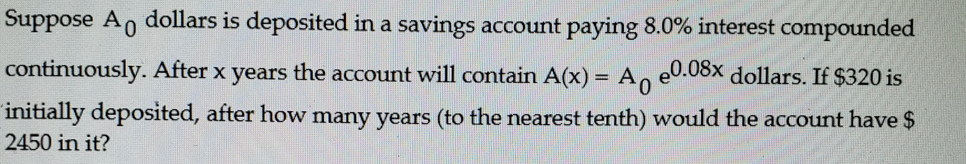 Suppose A dollars is deposited in a savings account paying 8.0% interest compounded
continuously. After x years the account will contain A(x) = A,
e0.08x dollars. If $320 is
initially deposited, after how many years (to the nearest tenth) would the account have $
2450 in it?
