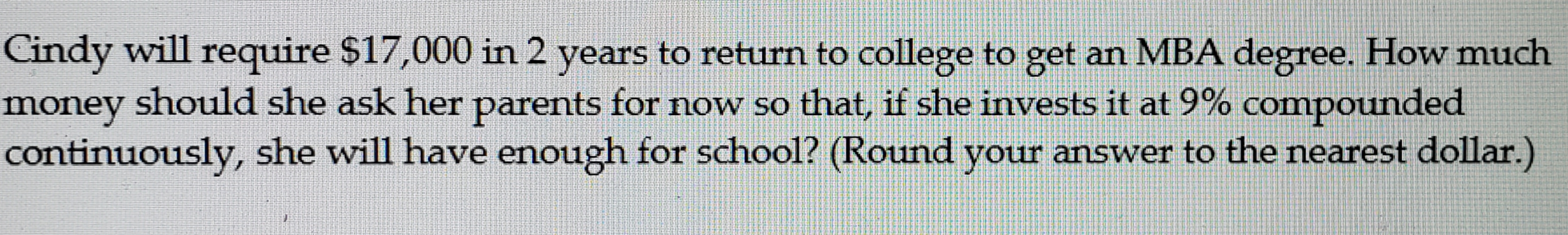 Cindy will require $17,000 in 2 years to return to college to get an MBA degree. How much
money should she ask her parents for now so that, if she invests it at 9% compounded
continuously, she will have enough for school? (Round your answer to the nearest dollar.)
