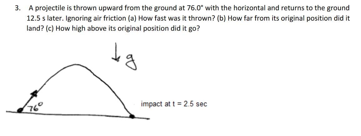 3.
A projectile is thrown upward from the ground at 76.0° with the horizontal and returns to the ground
12.5 s later. Ignoring air friction (a) How fast was it thrown? (b) How far from its original position did it
land? (c) How high above its original position did it go?
impact at t = 2.5 sec
76°

