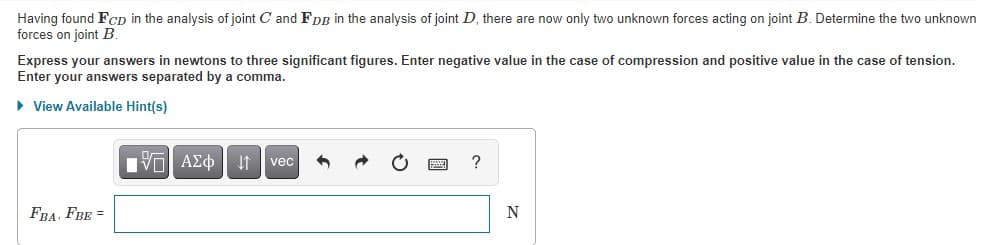 Having found FcD in the analysis of joint C and FDB in the analysis of joint D, there are now only two unknown forces acting on joint B. Determine the two unknown
forces on joint B.
Express your answers in newtons to three significant figures. Enter negative value in the case of compression and positive value in the case of tension.
Enter your answers separated by a comma.
• View Available Hint(s)
vec
FBA, FBE =
圖
