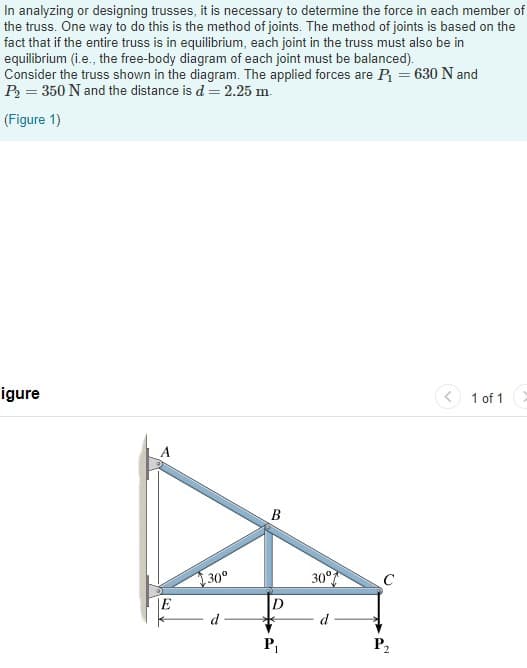 In analyzing or designing trusses, it is necessary to determine the force in each member of
the truss. One way to do this is the method of joints. The method of joints is based on the
fact that if the entire truss is in equilibrium, each joint in the truss must also be in
equilibrium (i.e., the free-body diagram of each joint must be balanced).
Consider the truss shown in the diagram. The applied forces are P = 630 N and
P = 350 N and the distance is d = 2.25 m.
(Figure 1)
igure
1 of 1
В
30°
30°
C
d
P2
