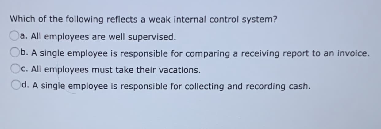 Which of the following reflects a weak internal control system?
Oa. All employees are well supervised.
b. A single employee is responsible for comparing a receiving report to an invoice.
C. All employees must take their vacations.
)d. A single employee is responsible for collecting and recording cash.
