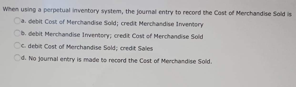 When using a perpetual inventory system, the journal entry to record the Cost of Merchandise Sold is
Oa. debit Cost of Merchandise Sold; credit Merchandise Inventory
Ob. debit Merchandise Inventory; credit Cost of Merchandise Sold
Oc. debit Cost of Merchandise Sold; credit Sales
Od. No journal entry is made to record the Cost of Merchandise Sold.

