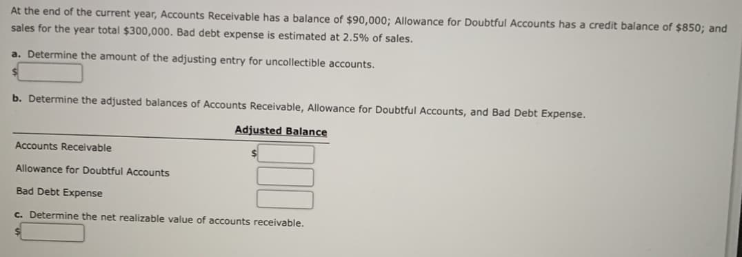 At the end of the current year, Accounts Receivable has a balance of $90,000; Allowance for Doubtful Accounts has a credit balance of $850; and
sales for the year total $300,000. Bad debt expense is estimated at 2.5% of sales.
a. Determine the amount of the adjusting entry for uncollectible accounts.
b. Determine the adjusted balances of Accounts Receivable, Allowance for Doubtful Accounts, and Bad Debt Expense.
Adjusted Balance
Accounts Receivable
Allowance for Doubtful Accounts
Bad Debt Expense
c. Determine the net realizable value of accounts receivable.
