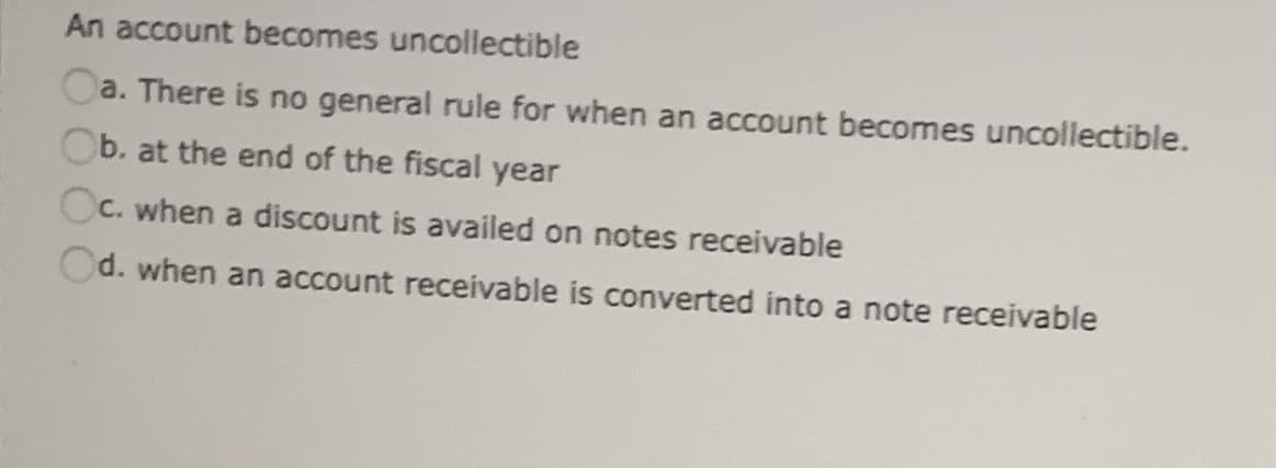 An account becomes uncollectible
Oa. There is no general rule for when an account becomes uncollectible.
Ob. at the end of the fiscal year
Oc. when a discount is availed on notes receivable
Od. when an account receivable is converted into a note receivable
