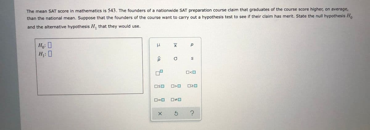 The mean SAT score in mathematics is 543. The founders of a nationwide SAT preparation course claim that graduates of the course score higher, on average,
than the national mean. Suppose that the founders of the course want to carry out a hypothesis test to see if their claim has merit. State the null hypothesis Ho
and the alternative hypothesis H, that they would use.
H: 0
H¡: 0
O<O
OSO
O20
O=0
