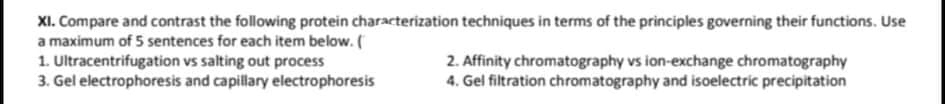 XI. Compare and contrast the following protein characterization techniques in terms of the principles governing their functions. Use
a maximum of 5 sentences for each item below. (
1. Ultracentrifugation vs salting out process
3. Gel electrophoresis and capillary electrophoresis
2. Affinity chromatography vs ion-exchange chromatography
4. Gel filtration chromatography and isoelectric precipitation
