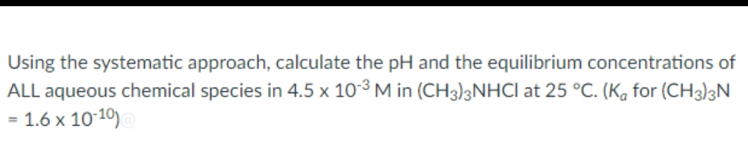 Using the systematic approach, calculate the pH and the equilibrium concentrations of
ALL aqueous chemical species in 4.5 x 10-3 M in (CH3)2NHCI at 25 °C. (K for (CH3)3N
1.6 x 10-10)@