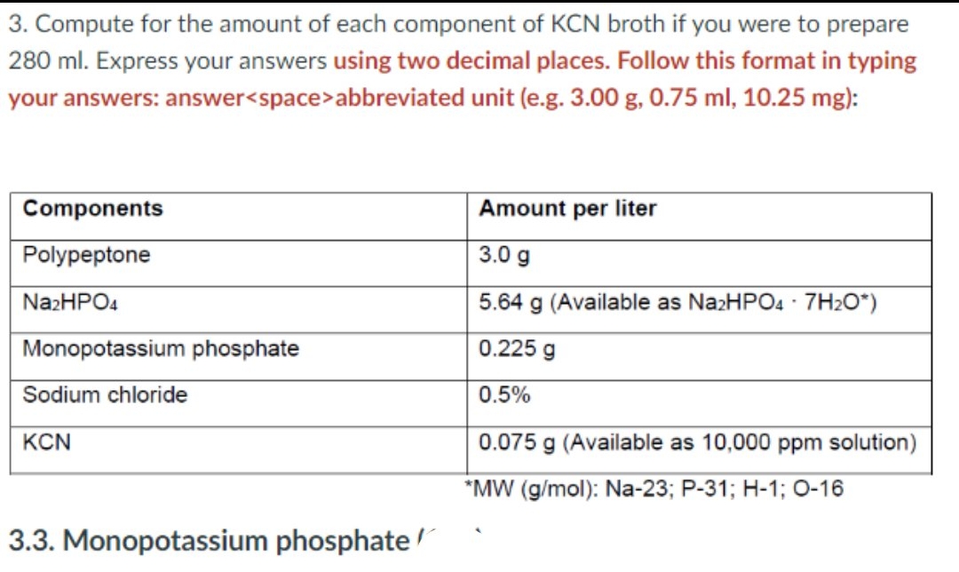 3. Compute for the amount of each component of KCN broth if you were to prepare
280 ml. Express your answers using two decimal places. Follow this format in typing
your answers: answer<space>abbreviated unit (e.g. 3.00 g, 0.75 ml, 10.25 mg):
Components
Amount per liter
Polypeptone
3.0 g
N22HPO4
5.64 g (Available as NazHPO4 · 7H2O*)
Monopotassium phosphate
0.225 g
Sodium chloride
0.5%
KCN
0.075 g (Available as 10,000 ppm solution)
*MW (g/mol): Na-23; P-31; H-1; 0-16
3.3. Monopotassium phosphate /r
