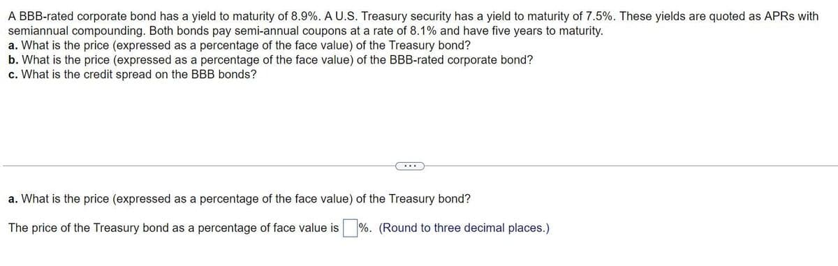 A BBB-rated corporate bond has a yield to maturity of 8.9%. A U.S. Treasury security has a yield to maturity of 7.5%. These yields are quoted as APRS with
semiannual compounding. Both bonds pay semi-annual coupons at a rate of 8.1% and have five years to maturity.
a. What is the price (expressed as a percentage of the face value) of the Treasury bond?
b. What is the price (expressed as a percentage of the face value) of the BBB-rated corporate bond?
c. What is the credit spread on the BBB bonds?
a. What is the price (expressed as a percentage of the face value) of the Treasury bond?
The price of the Treasury bond as a percentage of face value is %. (Round to three decimal places.)