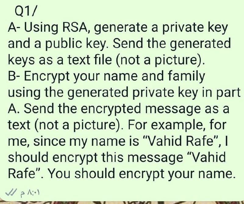 Q1/
A- Using RSA, generate a private key
and a public key. Send the generated
keys as a text file (not a picture).
B- Encrypt your name and family
using the generated private key in part
A. Send the encrypted message as a
text (not a picture). For example, for
me, since my name is "Vahid Rafe", I
should encrypt this message "Vahid
Rafe". You should encrypt your name.
