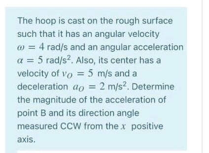 The hoop is cast on the rough surface
such that it has an angular velocity
@ = 4 rad/s and an angular acceleration
a = 5 rad/s?. Also, its center has a
velocity of vo = 5 m/s and a
deceleration ao = 2 m/s2. Determine
%3D
the magnitude of the acceleration of
point B and its direction angle
measured CCW from the x positive
axis.
