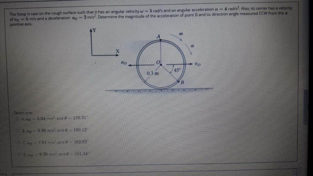 The hoop is cast on the rough surface such that it has an angular velocity w= 5 rad/s and an angular acceleration a = 4 rad/s. Also, its center has a velocity
of vo = 5 m/s and a deceleration ao = 2 m/s. Determine the magnitude of the acceleration of point Band its direction angle measured CCW from the z
positive axis.
4Y
45°
0.3 m
Select one
OA ap - 5.04 m/s; and 0 170.31
O B.ap
6.86 m/s; and0
160.12
7.81 m/st; and 0 162.62
O D.ap
9.29 m/s and 0- 151.34
