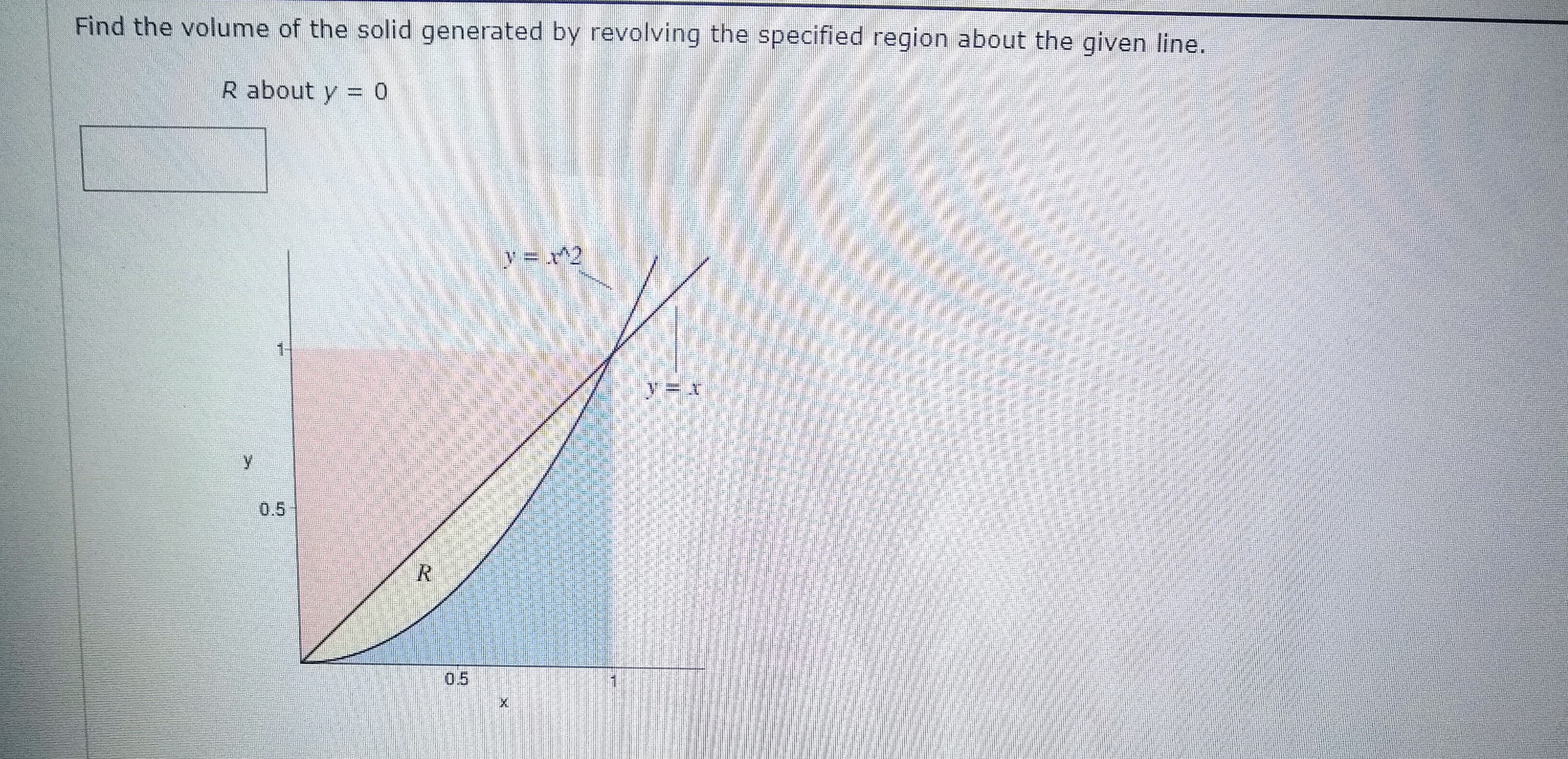 Find the volume of the solid generated by revolving the specified region about the given line.
R about y = 0
