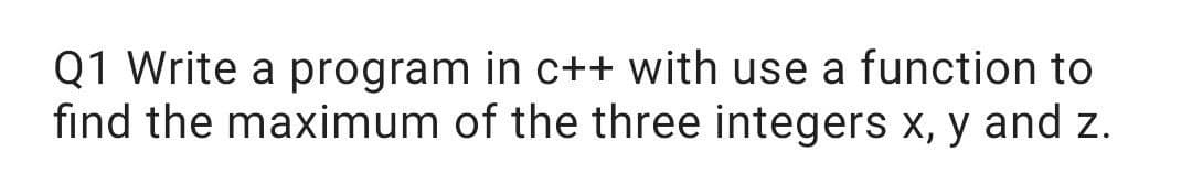 Q1 Write a program in c++ with use a function to
find the maximum of the three integers x, y and z.
