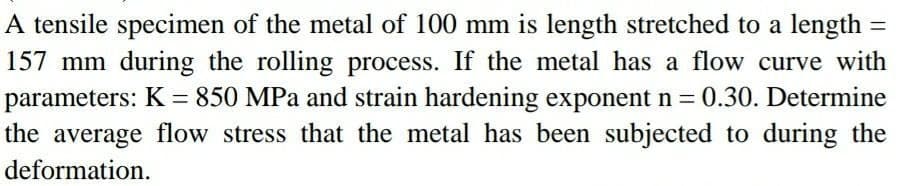 A tensile specimen of the metal of 100 mm is length stretched to a length
157 mm during the rolling process. If the metal has a flow curve with
parameters: K = 850 MPa and strain hardening exponent n = 0.30. Determine
the average flow stress that the metal has been subjected to during the
%3D
deformation.
