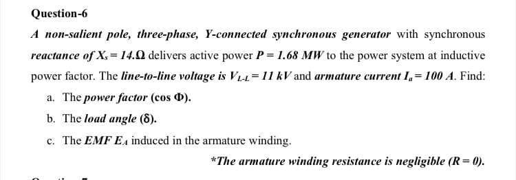 Question-6
A non-salient pole, three-phase, Y-connected synchronous generator with synchronous
reactance of X= 14.0 delivers active power P= 1.68 MW to the power system at inductive
power factor. The line-to-line voltage is VL1=11 kV and armature current I,= 100 A. Find:
a. The power factor (cos ).
b. The load angle (8).
c. The EMF EA induced in the armature winding.
*The armature winding resistance is negligible (R= 0).

