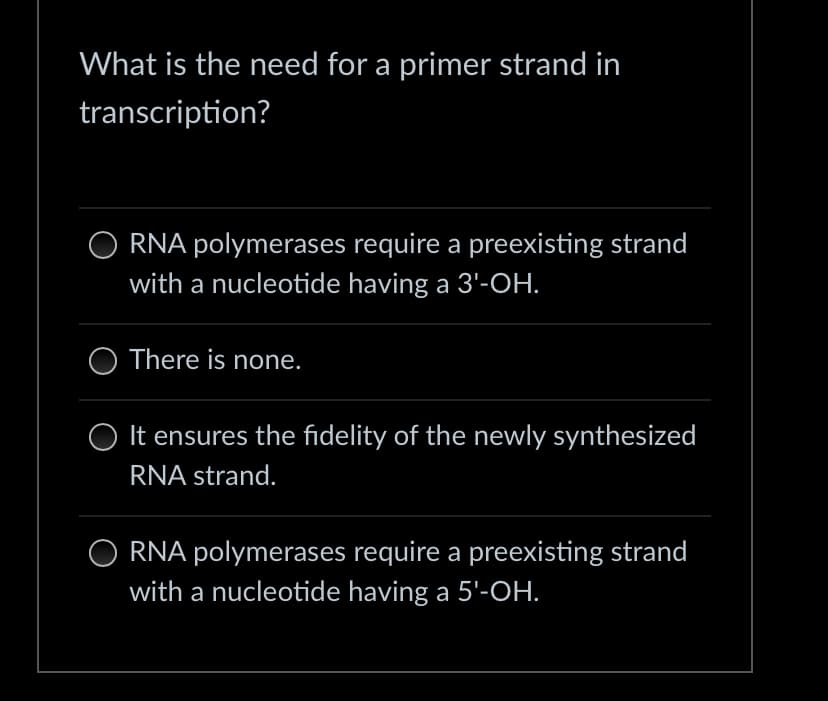 What is the need for a primer strand in
transcription?
RNA polymerases require a preexisting strand
with a nucleotide having a 3'-OH.
There is none.
It ensures the fidelity of the newly synthesized
RNA strand.
RNA polymerases require a preexisting strand
with a nucleotide having a 5'-OH.