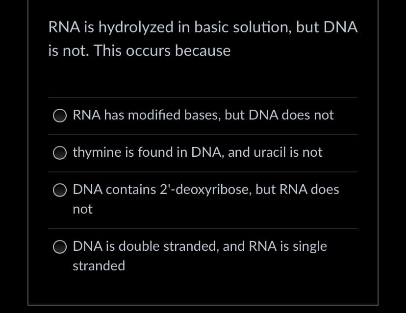 RNA is hydrolyzed in basic solution, but DNA
is not. This occurs because
ORNA has modified bases, but DNA does not
thymine is found in DNA, and uracil is not
O DNA contains 2'-deoxyribose, but RNA does
not
O DNA is double stranded, and RNA is single
stranded