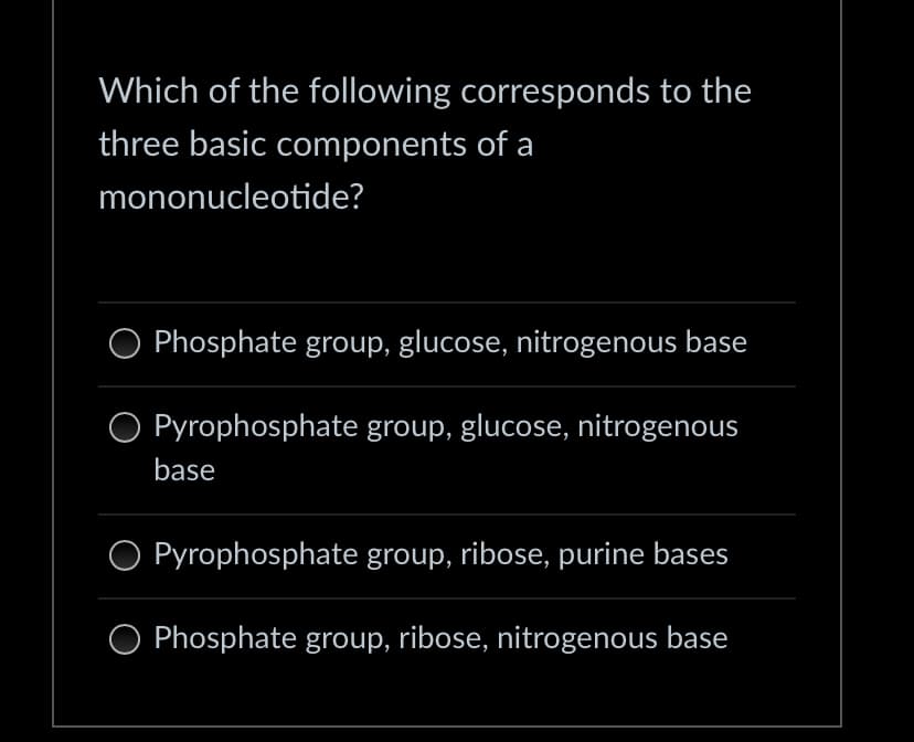 Which of the following corresponds to the
three basic components of a
mononucleotide?
Phosphate group, glucose, nitrogenous base
Pyrophosphate group, glucose, nitrogenous
base
Pyrophosphate group, ribose, purine bases
O Phosphate group, ribose, nitrogenous base