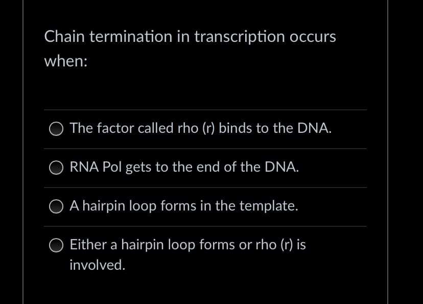 Chain termination in transcription occurs
when:
The factor called rho (r) binds to the DNA.
RNA Pol gets to the end of the DNA.
O A hairpin loop forms in the template.
Either a hairpin loop forms or rho (r) is
involved.