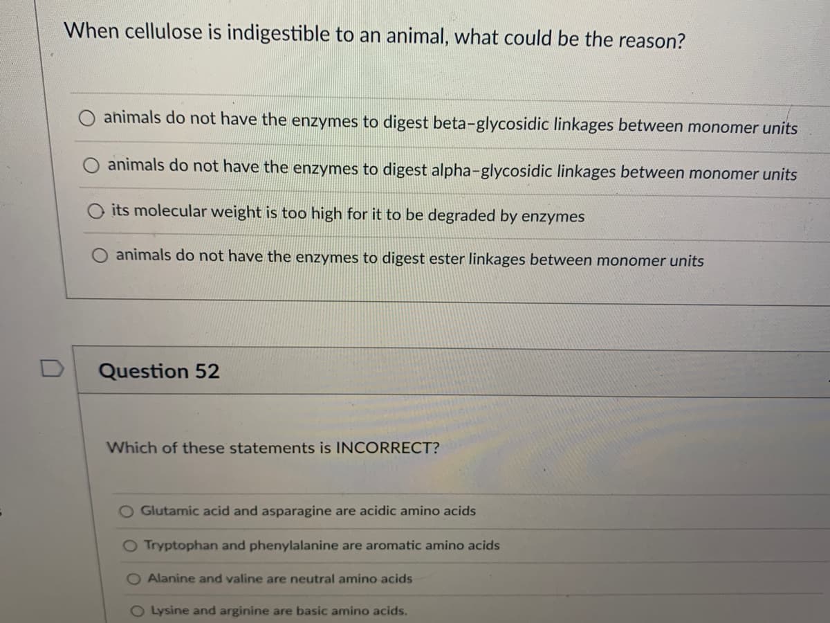 When cellulose is indigestible to an animal, what could be the reason?
animals do not have the enzymes to digest beta-glycosidic linkages between monomer units
animals do not have the enzymes to digest alpha-glycosidic linkages between monomer units
its molecular weight is too high for it to be degraded by enzymes
animals do not have the enzymes to digest ester linkages between monomer units
Question 52
Which of these statements is INCORRECT?
O Glutamic acid and asparagine are acidic amino acids
O Tryptophan and phenylalanine are aromatic amino acids
Alanine and valine are neutral amino acids
O Lysine and arginine are basic amino acids.