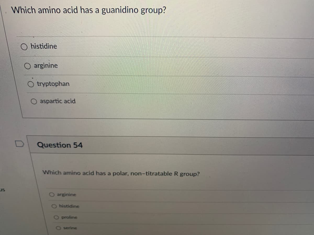 LIS
Which amino acid has a guanidino group?
U
histidine
arginine
tryptophan
aspartic acid
Question 54
Which amino acid has a polar, non-titratable R group?
O arginine
O histidine
O proline
O serine