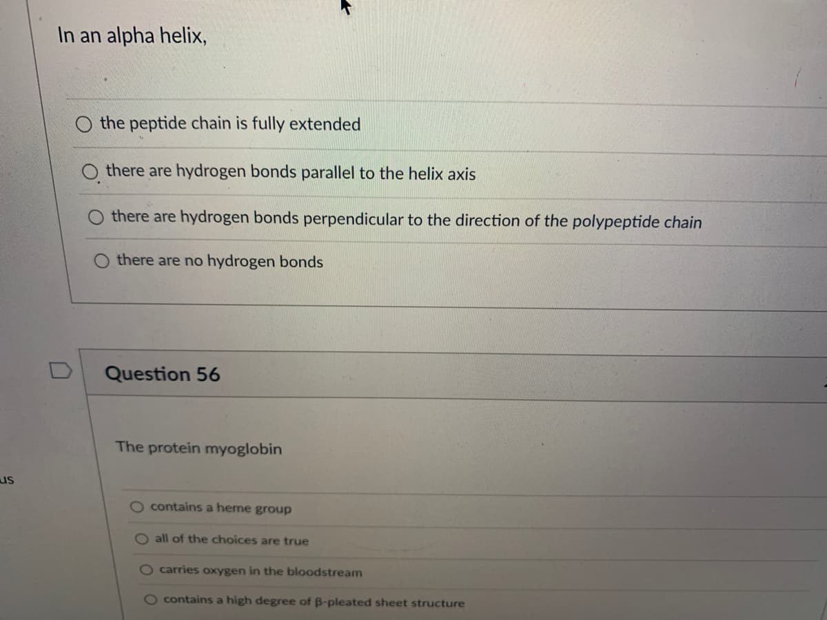 us
In an alpha helix,
0
the peptide chain is fully extended
Othere are hydrogen bonds parallel to the helix axis
there are hydrogen bonds perpendicular to the direction of the polypeptide chain
O there are no hydrogen bonds
Question 56
The protein myoglobin
O contains a heme group
O all of the choices are true
carries oxygen in the bloodstream
O contains a high degree of ß-pleated sheet structure
