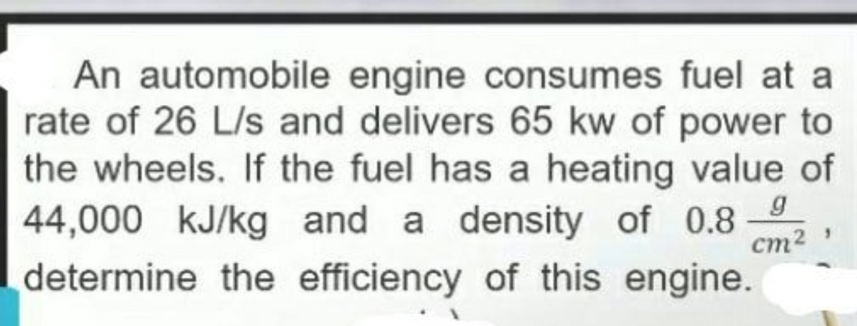 An automobile engine consumes fuel at a
rate of 26 L/s and delivers 65 kw of power to
the wheels. If the fuel has a heating value of
44,000 kJ/kg and a density of 0.8
g
ст?
determine the efficiency of this engine.
