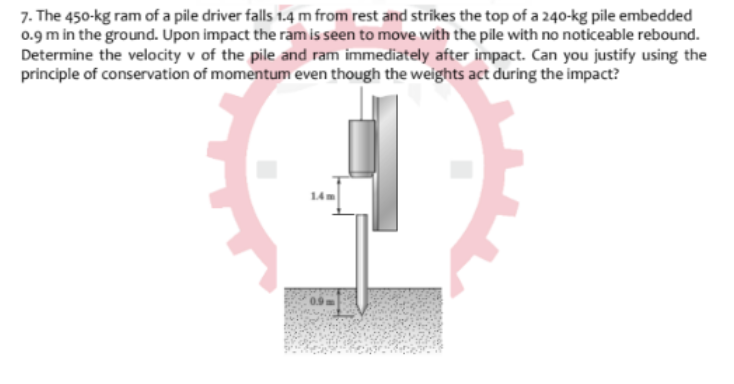 7. The 450-kg ram of a pile driver falls 1.4 m from rest and strikes the top of a 240-kg pile embedded
0.9 m in the ground. Upon impact the ram is seen to move with the pile with no noticeable rebound.
Determine the velocity v of the pile and ram immediately after impact. Can you justify using the
principle of conservation of momentum even though the weights act during the impact?
