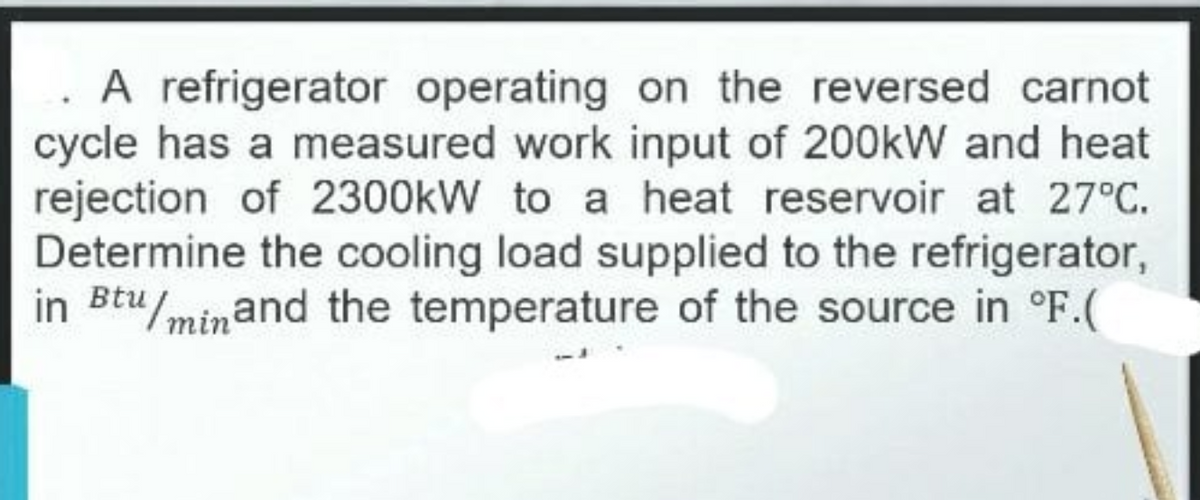 A refrigerator operating on the reversed carnot
cycle has a measured work input of 200kW and heat
rejection of 2300kW to a heat reservoir at 27°C.
Determine the cooling load supplied to the refrigerator,
in Btu/minand the temperature of the source in °F.(
