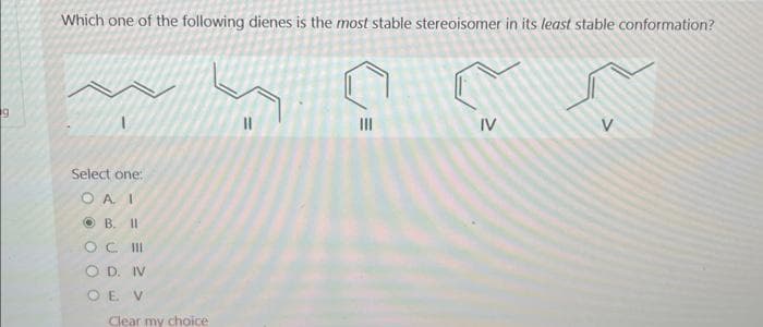 19
Which one of the following dienes is the most stable stereoisomer in its least stable conformation?
Select one:
OAI
B. II
OC III
OD. IV
OE V
Clear my choice
11
|||
IV
V