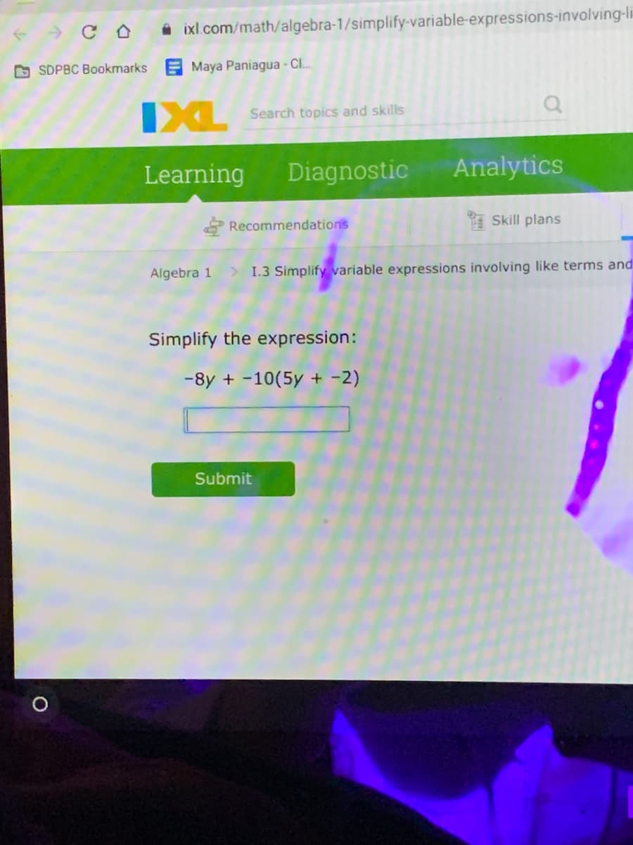 i ixl.com/math/algebra-1/simplify-variable-expressions-involving-li
O SDPBC Bookmarks
Maya Paniagua - CL.
IXL
Search topics and skills
Learning
Diagnostic
Analytics
Recommendations
Skill plans
Algebra 1
1.3 Simplify variable expressions involving like terms and
Simplify the expression:
-8y + -10(5y + -2)
Submit
