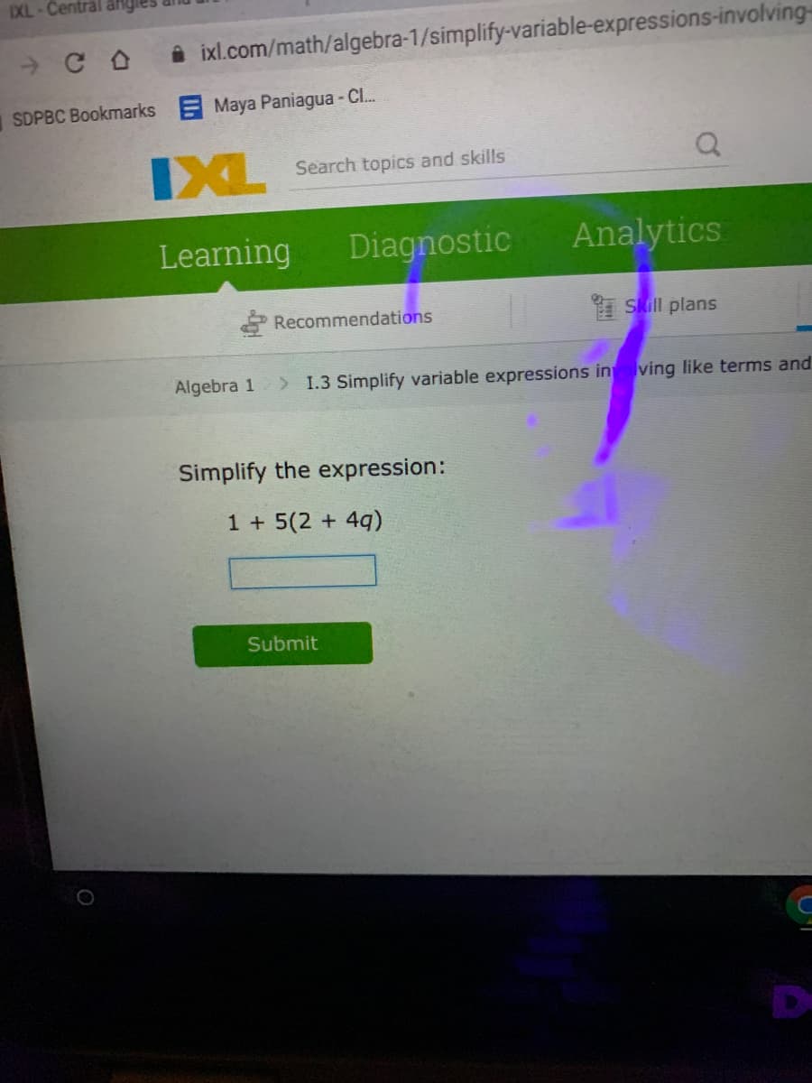 IXL-Central al
i ixl.com/math/algebra-1/simplify-variable-expressions-involving=
SDPBC Bookmarks Maya Paniagua - C..
XL Search topics and skills
Learning
Diagnostic
Analytics
Recommendations
I Skill plans
Algebra 1
> 1.3 Simplify variable expressions in lving like terms and
Simplify the expression:
1 + 5(2 + 4q)
Submit
