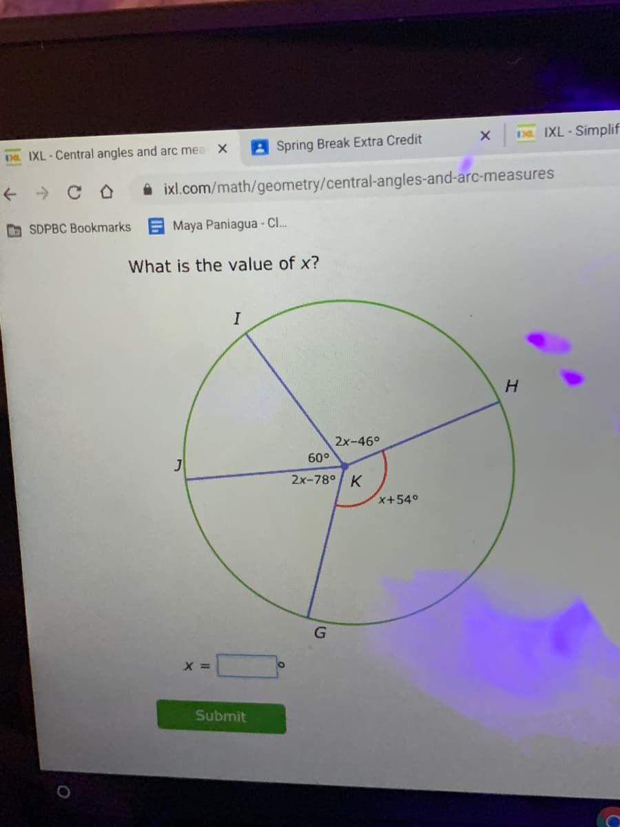 DE IXL - Simplif
DR. IXL-Central angles and arc mea X
A Spring Break Extra Credit
-» C O
A ixl.com/math/geometry/central-angles-and-arc-measures
A SDPBC Bookmarks Maya Paniagua - C.
What is the value of x?
2x-46°
60°
2x-78° K
x+540
G
Submit
