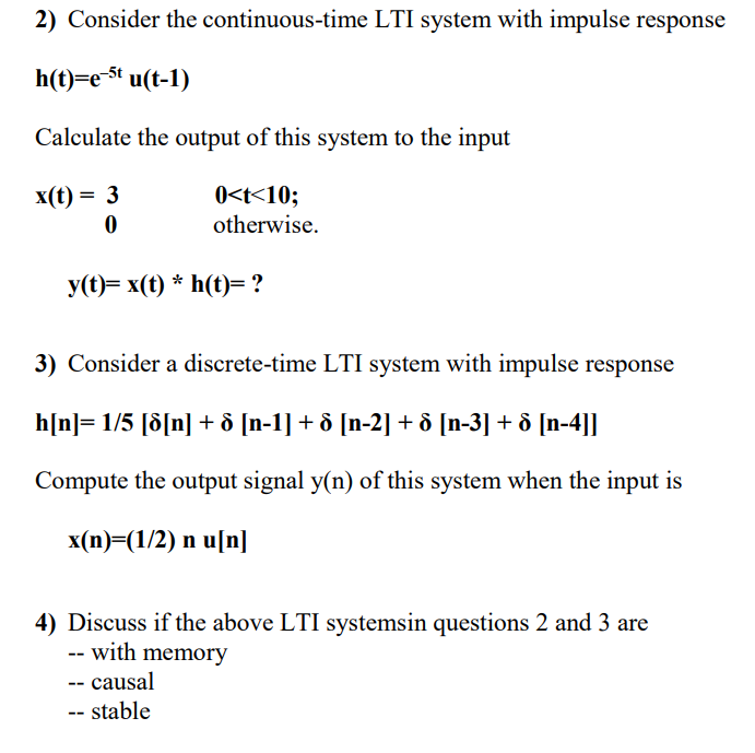 2) Consider the continuous-time LTI system with impulse response
h(t)=e-$t u(t-1)
Calculate the output of this system to the input
0<t<10;
otherwise.
x(t) = 3
У(()— х(t) * h(t)— ?
3) Consider a discrete-time LTI system with impulse response
h[n]= 1/5 [d[n] + ô [n-1] + ô [n-2] + ô [n-3] + ô [n-4]]
Compute the output signal y(n) of this system when the input is
x(n)=(1/2) n u[n]
4) Discuss if the above LTI systemsin questions 2 and 3 are
- with memory
-- causal
-- stable
