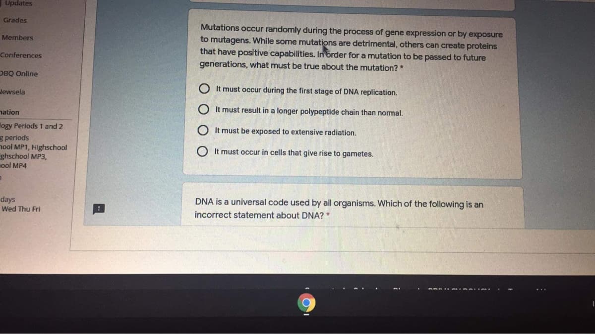 Updates
Grades
Mutations occur randomly during the process of gene expression or by exposure
to mutagens. While some mutations are detrimental, others can create proteins
that have positive capabilities. In order for a mutation to be passed to future
Members
Conferences
generations, what must be true about the mutation? *
DBQ Online
Jewsela
It must occur during the first stage of DNA replication.
nation
It must result in a longer polypeptide chain than normal.
logy Periods 1 and 2
g periods
nool MP1, Highschool
ghschool MP3,
Hool MP4
It must be exposed to extensive radiation.
It must occur in cells that give rise to gametes.
days
Wed Thu Fri
DNA is a universal code used by all organisms. Which of the following is an
incorrect statement about DNA? *
