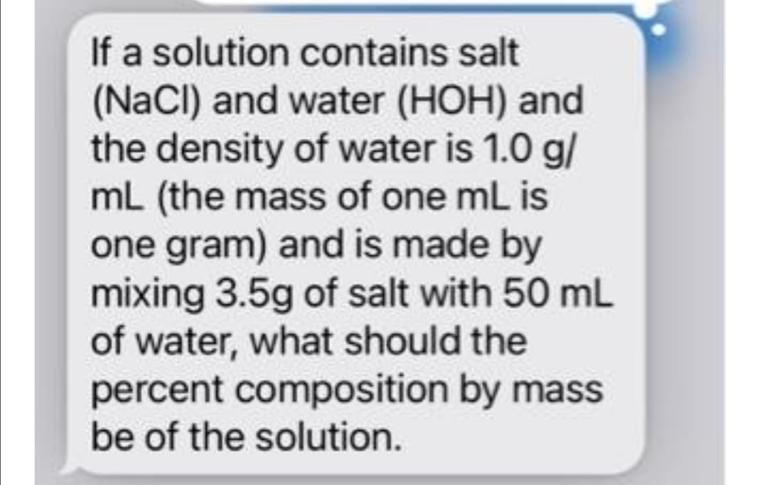If a solution contains salt
(NaCI) and water (HOH) and
the density of water is 1.0 g/
mL (the mass of one mL is
one gram) and is made by
mixing 3.5g of salt with 50 mL
of water, what should the
percent composition by mass
be of the solution.
