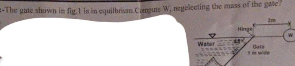 =-The gate shown in fig.1 is in equilbrium.Compute W, negelecting the mass of the gate?
2m
Hinge
45°
Water
Gate
1 m wide
